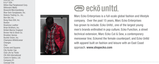 Marc Ecko Enterprises is a full-scale global fashion and lifestyle
company. Over the past 15 years, Marc Ecko Enterprises
has grown to include: Ecko Unltd., one of the largest young
men’s brands enthralled in pop culture; Ecko Function, a street
technical extension; Marc Ecko Cut & Sew, a contemporary
menswear line; Eckored the female counterpart; and Ecko Unltd
with apparel built on fashion and leisure with an East Coast
approach. www.shopecko.com