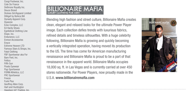 Blending high fashion and street culture, Billionaire Mafia creates
clean, elegant and relaxed looks for the ultimate Power Player
image. Each collection defies trends with luxurious fabrics,
refined details and timeless silhouettes. With a huge celebrity
following, Billionaire Mafia is growing and quickly becoming
a vertically integrated operation, having moved its production
to the US. The time has come for American manufacturing
renaissance and Billionaire Mafia is proud to be a part of that
renaissance in the apparel world. Billionaire Mafia occupies
18,000 sq. ft. in Las Vegas and is currently carried at over 450
stores nationwide. For Power Players, now proudly made in the
U.S.A. www.BILLIONAIREMAFIA.com