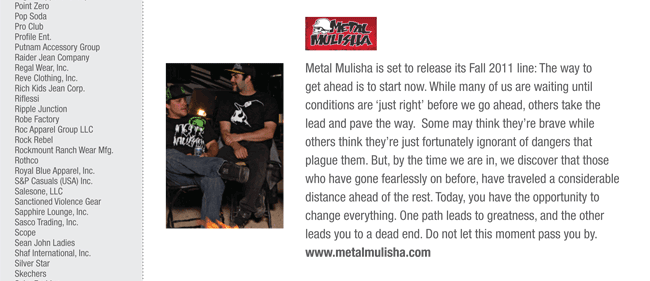 Metal Mulisha is set to release its Fall 2011 line: The way to
get ahead is to start now. While many of us are waiting until
conditions are ‘just right’ before we go ahead, others take the
lead and pave the way. Some may think they’re brave while
others think they’re just fortunately ignorant of dangers that
plague them. But, by the time we are in, we discover that those
who have gone fearlessly on before, have traveled a considerable
distance ahead of the rest. Today, you have the opportunity to
change everything. One path leads to greatness, and the other
leads you to a dead end. Do not let this moment pass you by.
www.metalmulisha.com