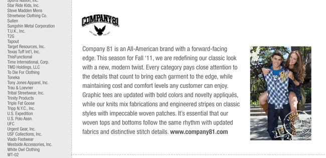 Company 81 is an All-American brand with a forward-facing
edge. This season for Fall ‘11, we are redefining our classic look
with a new, modern twist. Every category pays close attention to
the details that count to bring each garment to the edge, while
maintaining cost and comfort levels any customer can enjoy.
Graphic tees are updated with bold colors and novelty appliqués,
while our knits mix fabrications and engineered stripes on classic
styles with impeccable woven patches. It’s essential that our
woven tops and bottoms follow the same rhythm with updated
fabrics and distinctive stitch details. www.company81.com