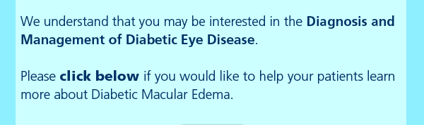 We understand that you may be interested in the Diagnosis and Management of Diabetic Eye Disease. Please click below if you would like to help your patients learn more about Diabetic Macular Edema.