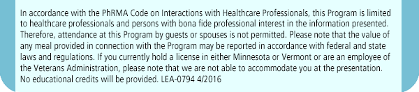 In accordance with PhRMA Code on Interactions, this program is limited to healthcare professionals and persons with bona fide professional interest in the information presented. Therefore, attendance at this Program by guests or spouses is not permitted. Please note that the value of any meal provided in connection with the Program may be reported in accordance with federal and state laws and regulations. If you currently hold a license in either Minnesota or Vermont or are an employee of the Veterans Administration, please note that we are not able to accommodate you at the presentation. No educational credits will be provided. LEA-0794 4/2016